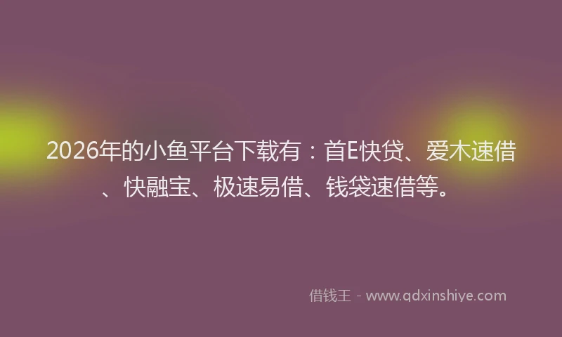 2026年的小鱼平台下载有：首E快贷、爱木速借、快融宝、极速易借、钱袋速借等。