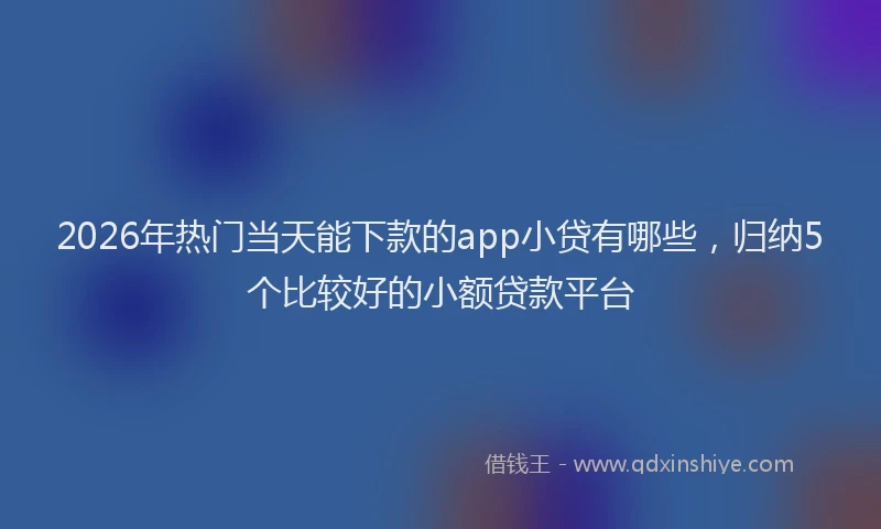 2026年热门当天能下款的app小贷有哪些，归纳5个比较好的小额贷款平台