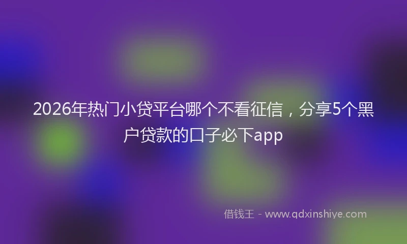 2026年热门小贷平台哪个不看征信，分享5个黑户贷款的口子必下app