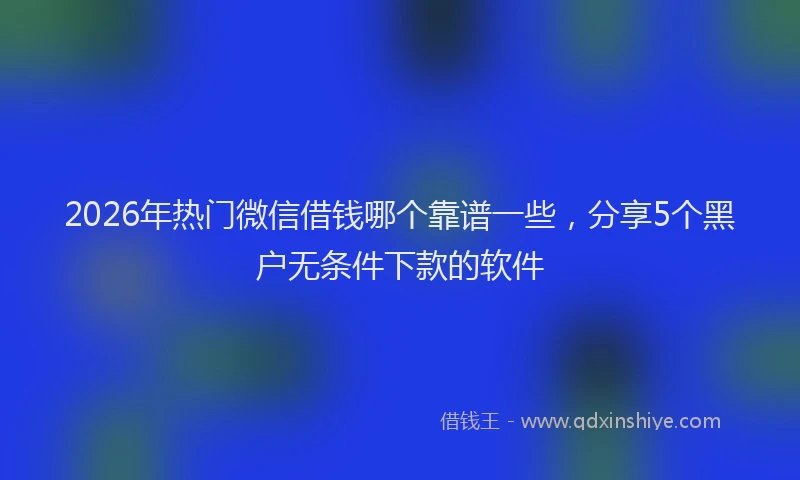 2026年热门微信借钱哪个靠谱一些，分享5个黑户无条件下款的软件