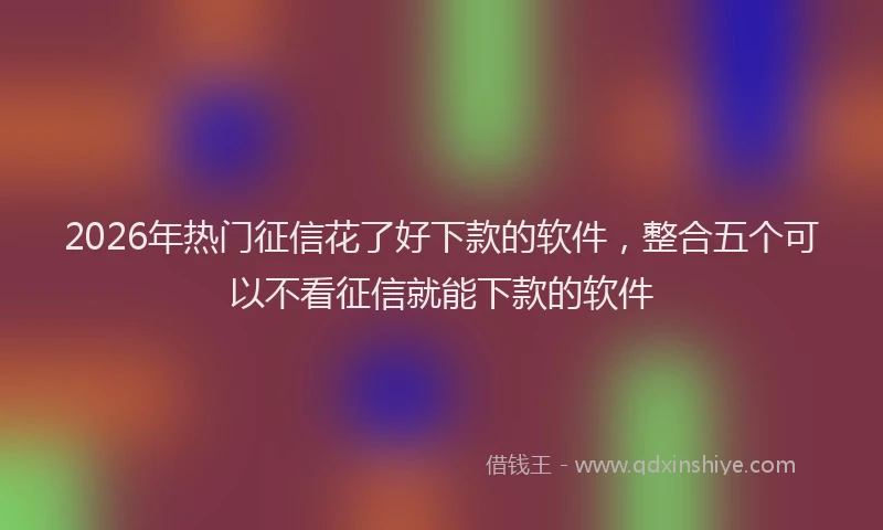 2026年热门征信花了好下款的软件，整合五个可以不看征信就能下款的软件