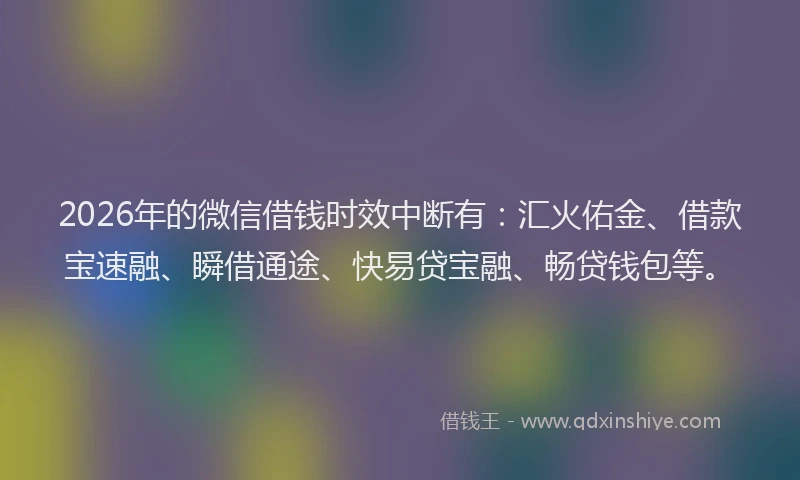 2026年的微信借钱时效中断有：汇火佑金、借款宝速融、瞬借通途、快易贷宝融、畅贷钱包等。