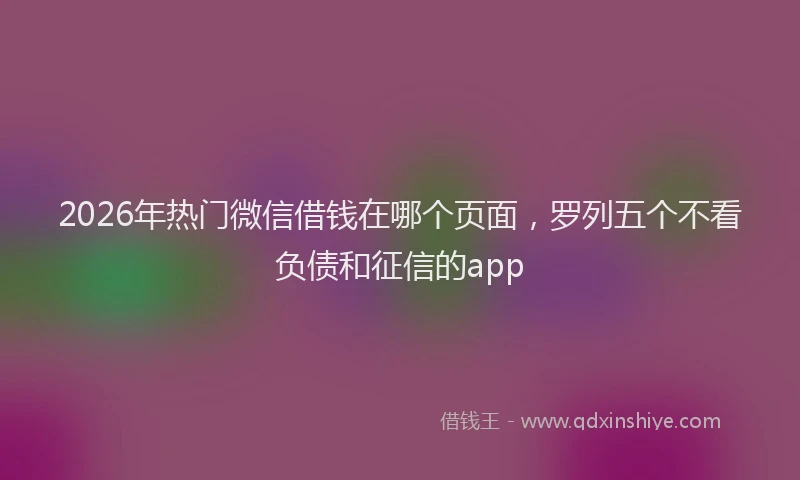2026年热门微信借钱在哪个页面，罗列五个不看负债和征信的app