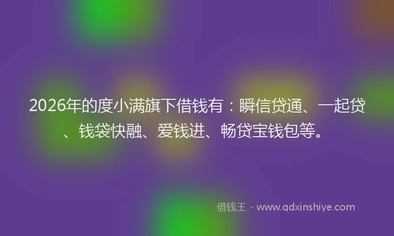2026年的度小满旗下借钱有：瞬信贷通、一起贷、钱袋快融、爱钱进、畅贷宝钱包等。
