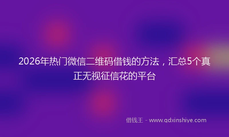 2026年热门微信二维码借钱的方法，汇总5个真正无视征信花的平台