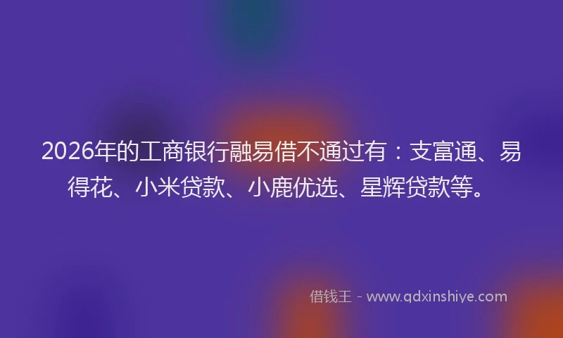 2026年的工商银行融易借不通过有:支富通、易得花、小米贷款、小鹿优选、星辉贷款等。