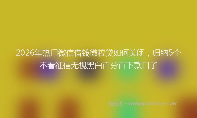 2026年热门微信借钱微粒贷如何关闭，归纳5个不看征信无视黑白百分百下款口子