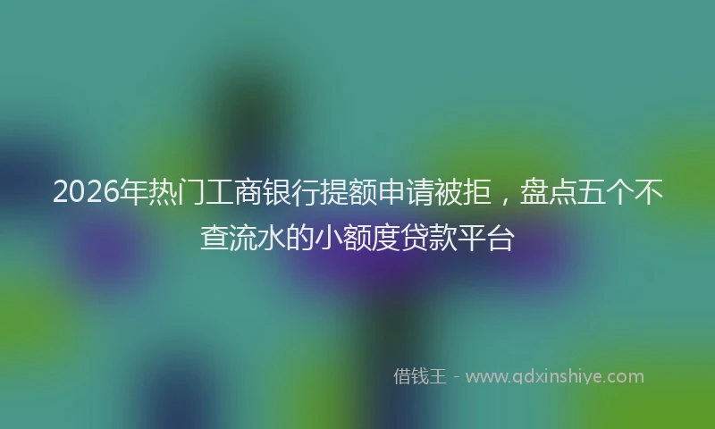2026年热门工商银行提额申请被拒，盘点五个不查流水的小额度贷款平台