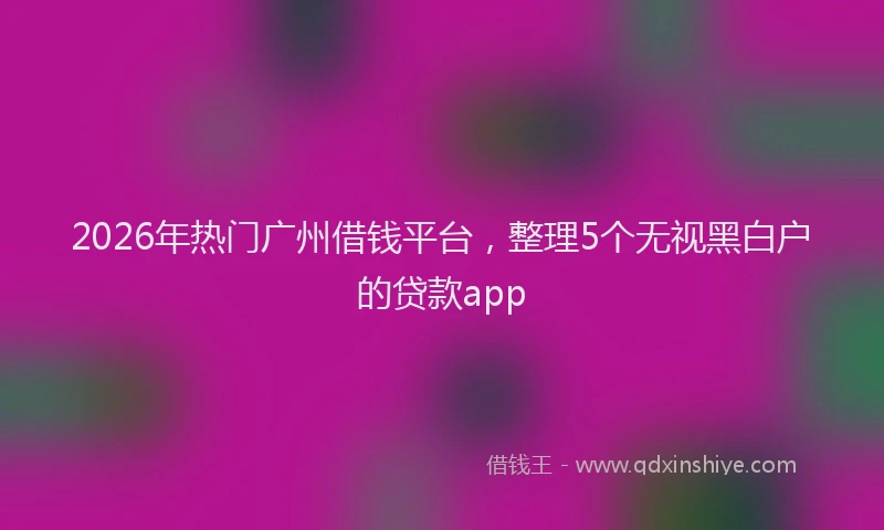 2026年热门广州借钱平台，整理5个无视黑白户的贷款app