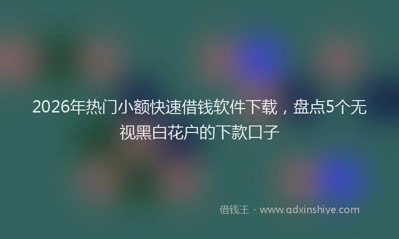 2026年热门小额快速借钱软件下载，盘点5个无视黑白花户的下款口子