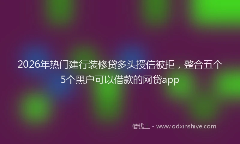 2026年热门建行装修贷多头授信被拒，整合五个5个黑户可以借款的网贷app