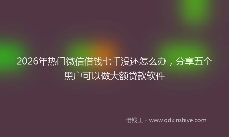 2026年热门微信借钱七千没还怎么办，分享五个黑户可以做大额贷款软件
