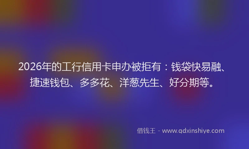 2026年的工行信用卡申办被拒有：钱袋快易融、捷速钱包、多多花、洋葱先生、好分期等。