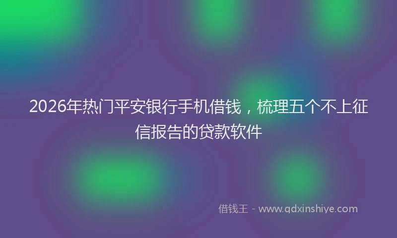 2026年热门平安银行手机借钱，梳理五个不上征信报告的贷款软件