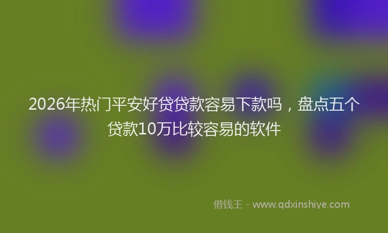2026年热门平安好贷贷款容易下款吗，盘点五个贷款10万比较容易的软件