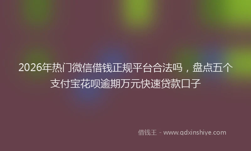 2026年热门微信借钱正规平台合法吗，盘点五个支付宝花呗逾期万元快速贷款口子