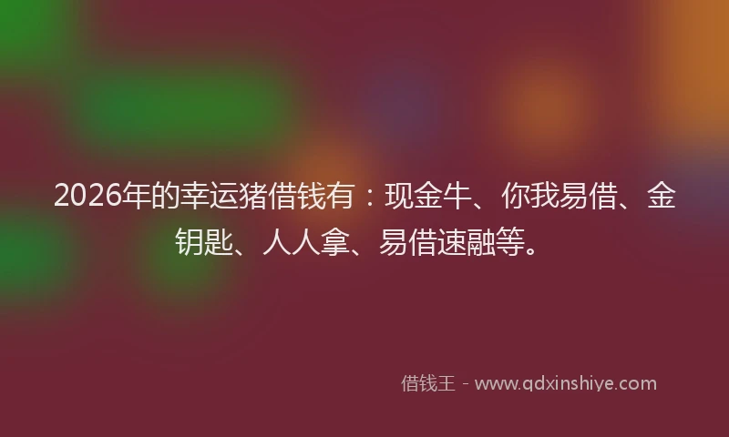 2026年的幸运猪借钱有：现金牛、你我易借、金钥匙、人人拿、易借速融等。