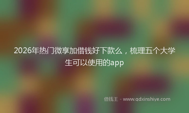 2026年热门微享加借钱好下款么，梳理五个大学生可以使用的app