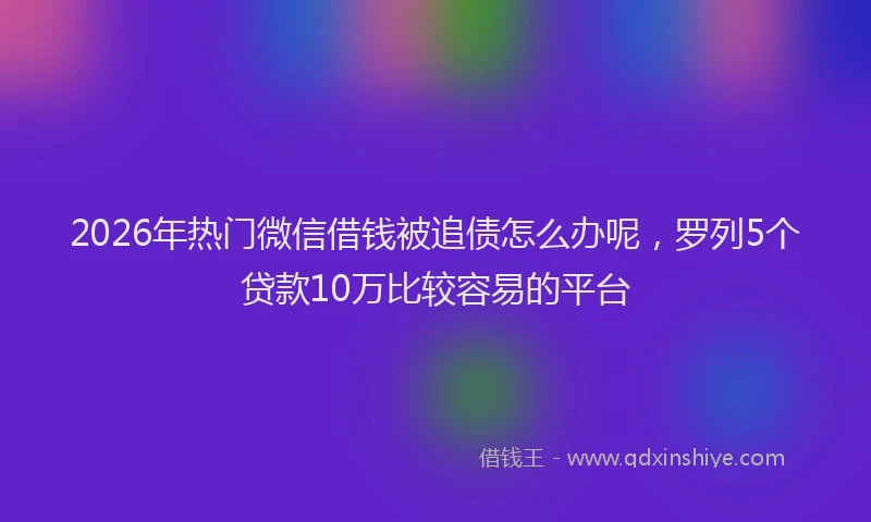 2026年热门微信借钱被追债怎么办呢，罗列5个贷款10万比较容易的平台