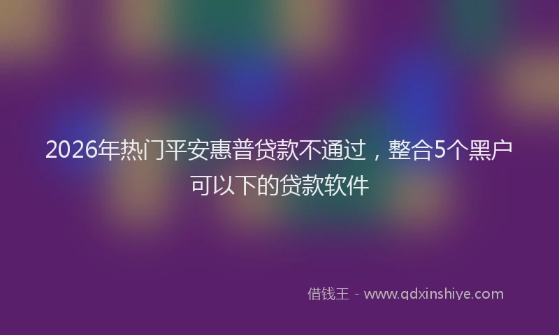 2026年热门平安惠普贷款不通过，整合5个黑户可以下的贷款软件