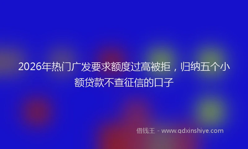 2026年热门广发要求额度过高被拒，归纳五个小额贷款不查征信的口子