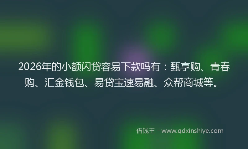 2026年的小额闪贷容易下款吗有：甄享购、青春购、汇金钱包、易贷宝速易融、众帮商城等。