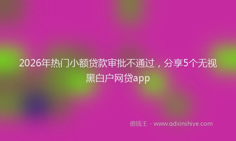 2026年热门小额贷款审批不通过,分享5个无视黑白户网贷app