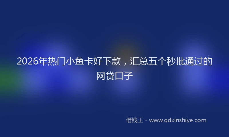 2026年热门小鱼卡好下款，汇总五个秒批通过的网贷口子
