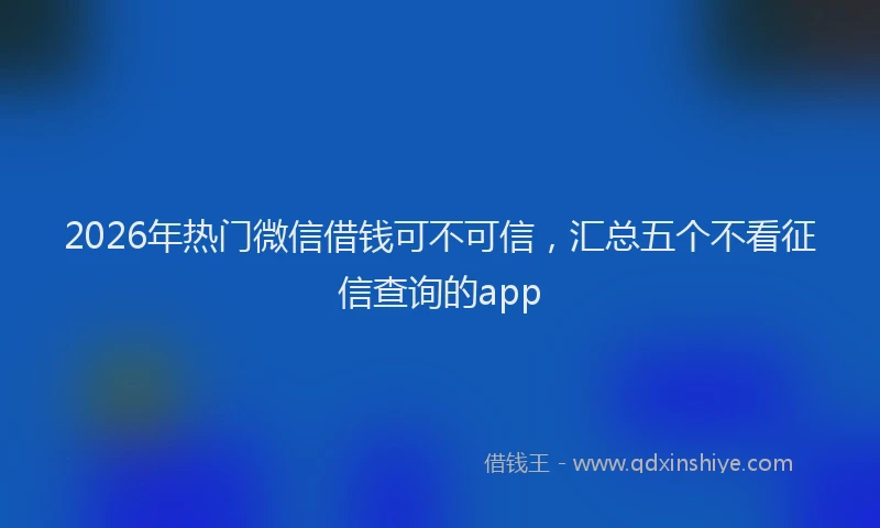 2026年热门微信借钱可不可信，汇总五个不看征信查询的app