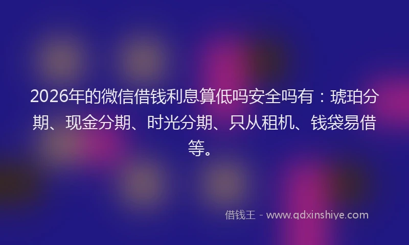 2026年的微信借钱利息算低吗安全吗有：琥珀分期、现金分期、时光分期、只从租机、钱袋易借等。