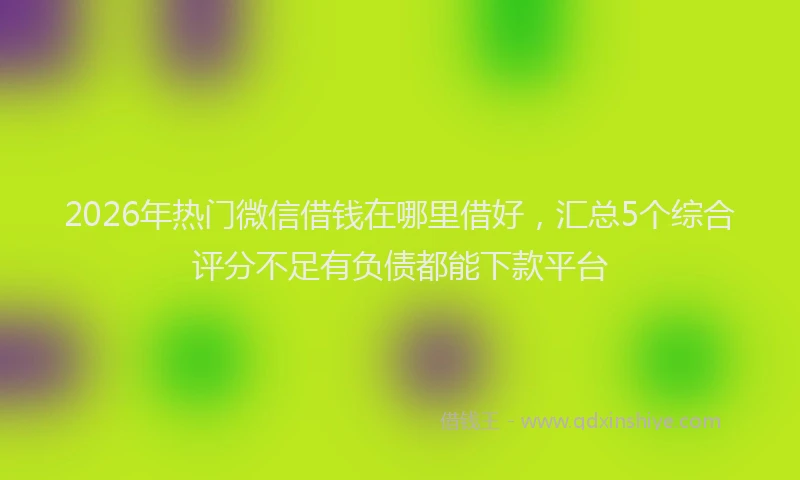 2026年热门微信借钱在哪里借好，汇总5个综合评分不足有负债都能下款平台