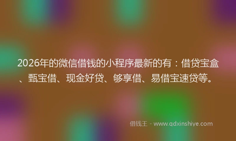 2026年的微信借钱的小程序最新的有：借贷宝盒、甄宝借、现金好贷、够享借、易借宝速贷等。
