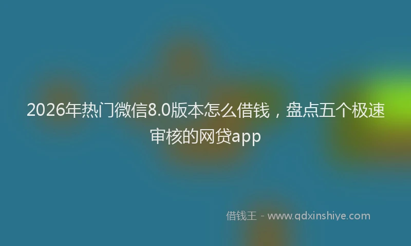 2026年热门微信8.0版本怎么借钱，盘点五个极速审核的网贷app