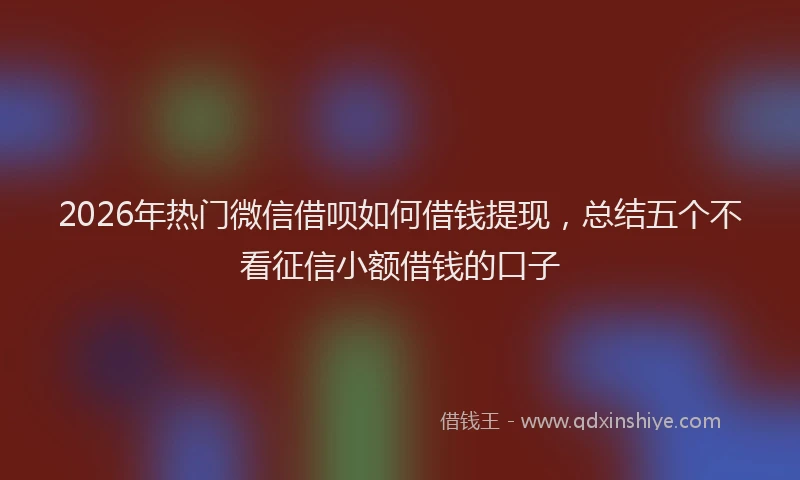2026年热门微信借呗如何借钱提现，总结五个不看征信小额借钱的口子