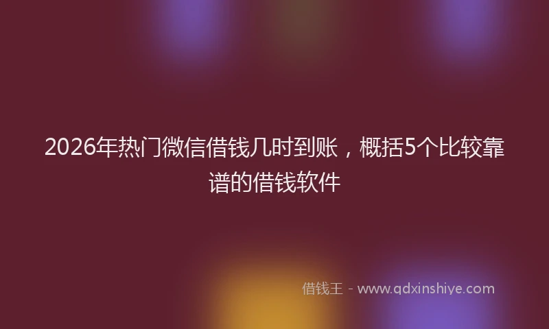 2026年热门微信借钱几时到账,概括5个比较靠谱的借钱软件