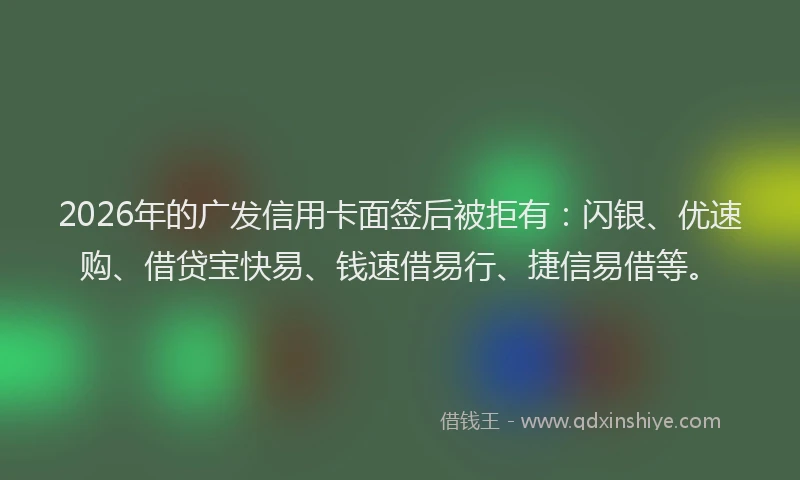 2026年的广发信用卡面签后被拒有：闪银、优速购、借贷宝快易、钱速借易行、捷信易借等。