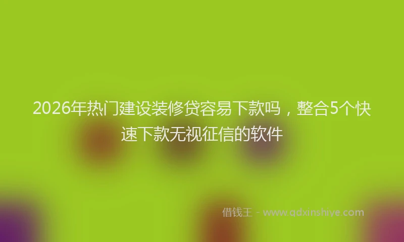 2026年热门建设装修贷容易下款吗，整合5个快速下款无视征信的软件