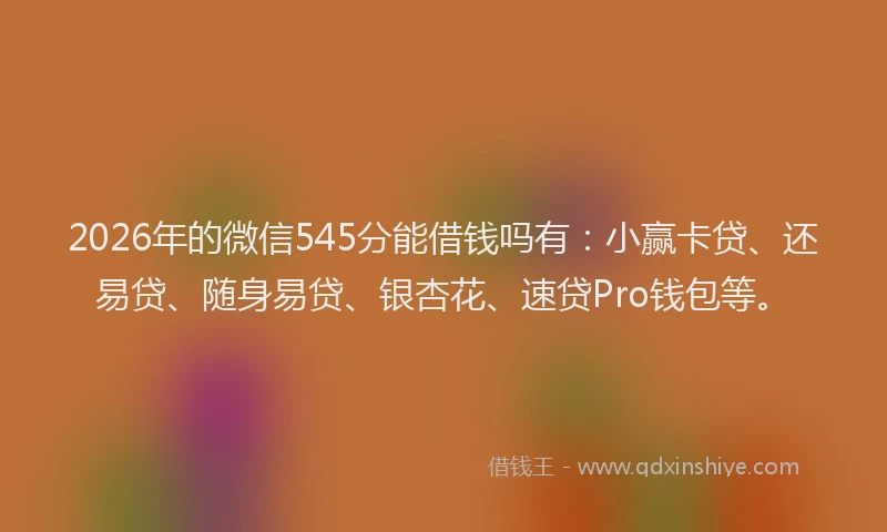 2026年的微信545分能借钱吗有：小赢卡贷、还易贷、随身易贷、银杏花、速贷Pro钱包等。