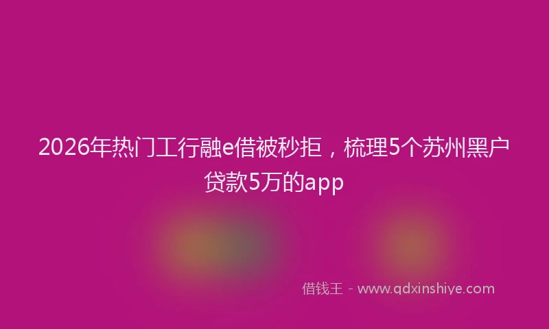2026年热门工行融e借被秒拒，梳理5个苏州黑户贷款5万的app