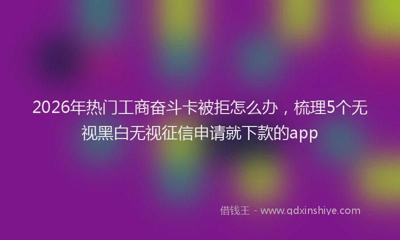 2026年热门工商奋斗卡被拒怎么办,梳理5个无视黑白无视征信申请就下款的app