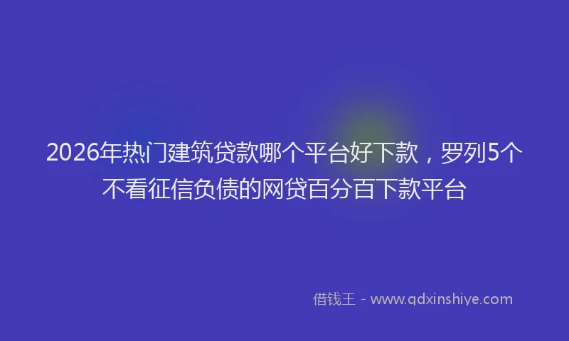 2026年热门建筑贷款哪个平台好下款，罗列5个不看征信负债的网贷百分百下款平台