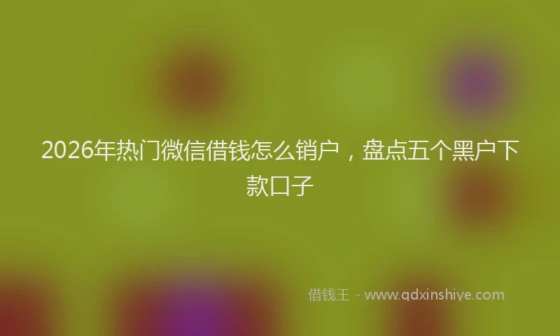 2026年热门微信借钱怎么销户，盘点五个黑户下款口子