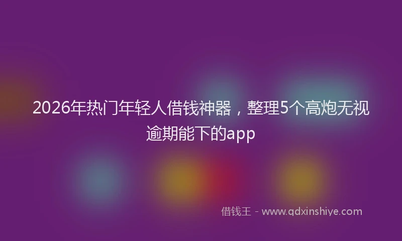 2026年热门年轻人借钱神器，整理5个高炮无视逾期能下的app