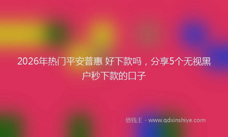 2026年热门平安普惠 好下款吗，分享5个无视黑户秒下款的口子