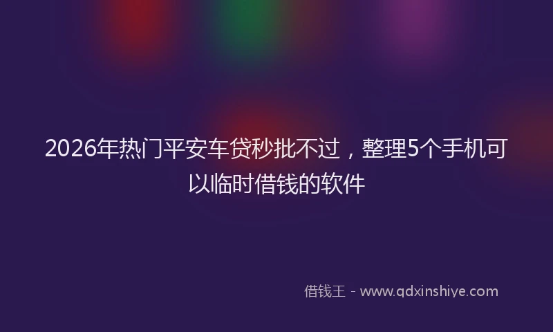 2026年热门平安车贷秒批不过，整理5个手机可以临时借钱的软件