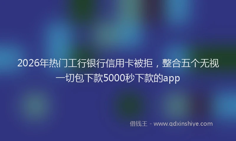 2026年热门工行银行信用卡被拒，整合五个无视一切包下款5000秒下款的app