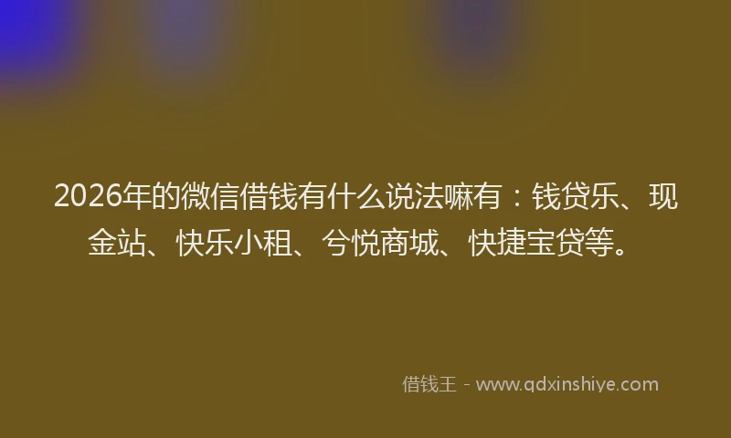 2026年的微信借钱有什么说法嘛有：钱贷乐、现金站、快乐小租、兮悦商城、快捷宝贷等。