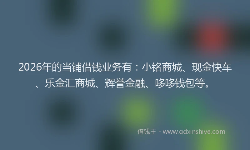 2026年的当铺借钱业务有：小铭商城、现金快车、乐金汇商城、辉誉金融、哆哆钱包等。