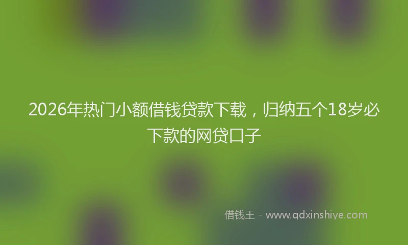 2026年热门小额借钱贷款下载，归纳五个18岁必下款的网贷口子
