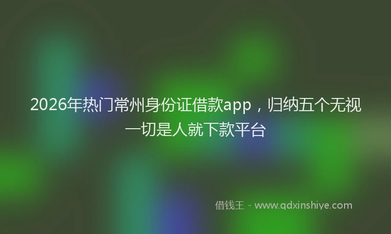 2026年热门常州身份证借款app，归纳五个无视一切是人就下款平台